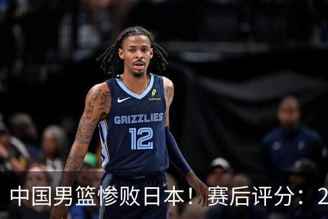 中国男篮惨败日本！赛后评分：2人优秀 4人合格 3人"花样"拉胯